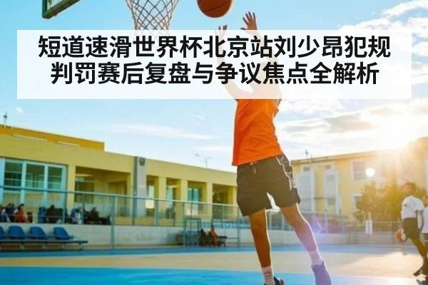 短道速滑世界杯北京站刘少昂犯规判罚赛后复盘与争议焦点全解析